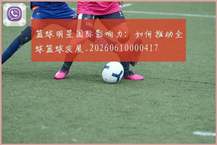 篮球明星国际影响力:如何推动全球篮球发展_20260610000417
