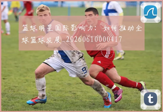 篮球明星国际影响力:如何推动全球篮球发展_20260610000417